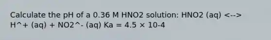 Calculate the pH of a 0.36 M HNO2 solution: HNO2 (aq) H^+ (aq) + NO2^- (aq) Ka = 4.5 × 10-4