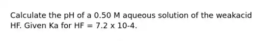 Calculate the pH of a 0.50 M aqueous solution of the weakacid HF. Given Ka for HF = 7.2 x 10-4.