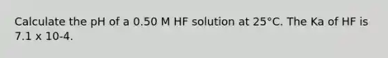 Calculate the pH of a 0.50 M HF solution at 25°C. The Ka of HF is 7.1 x 10-4.