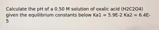 Calculate the pH of a 0.50 M solution of oxalic acid (H2C2O4) given the equilibrium constants below Ka1 = 5.9E-2 Ka2 = 6.4E-5