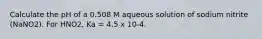 Calculate the pH of a 0.508 M aqueous solution of sodium nitrite (NaNO2). For HNO2, Ka = 4.5 x 10-4.