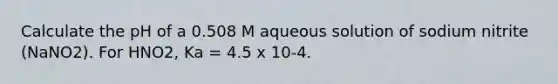 Calculate the pH of a 0.508 M aqueous solution of sodium nitrite (NaNO2). For HNO2, Ka = 4.5 x 10-4.