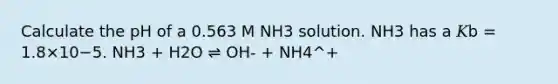 Calculate the pH of a 0.563 M NH3 solution. NH3 has a 𝐾b = 1.8×10−5. NH3 + H2O ⇌ OH- + NH4^+