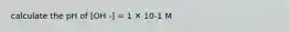 calculate the pH of [OH -] = 1 ✕ 10-1 M