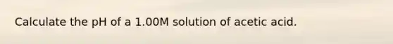 Calculate the pH of a 1.00M solution of acetic acid.