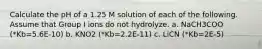 Calculate the pH of a 1.25 M solution of each of the following. Assume that Group I ions do not hydrolyze. a. NaCH3COO (*Kb=5.6E-10) b. KNO2 (*Kb=2.2E-11) c. LiCN (*Kb=2E-5)