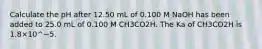 Calculate the pH after 12.50 mL of 0.100 M NaOH has been added to 25.0 mL of 0.100 M CH3CO2H. The Ka of CH3CO2H is 1.8×10^−5.