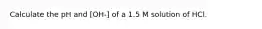 Calculate the pH and [OH-] of a 1.5 M solution of HCl.