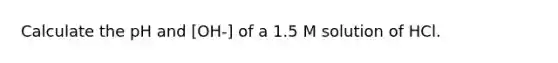 Calculate the pH and [OH-] of a 1.5 M solution of HCl.