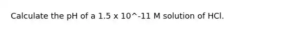 Calculate the pH of a 1.5 x 10^-11 M solution of HCl.