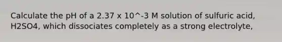 Calculate the pH of a 2.37 x 10^-3 M solution of sulfuric acid, H2SO4, which dissociates completely as a strong electrolyte,