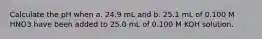 Calculate the pH when a. 24.9 mL and b. 25.1 mL of 0.100 M HNO3 have been added to 25.0 mL of 0.100 M KOH solution.