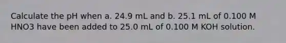 Calculate the pH when a. 24.9 mL and b. 25.1 mL of 0.100 M HNO3 have been added to 25.0 mL of 0.100 M KOH solution.