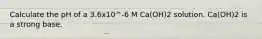 Calculate the pH of a 3.6x10^-6 M Ca(OH)2 solution. Ca(OH)2 is a strong base.