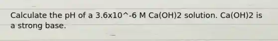 Calculate the pH of a 3.6x10^-6 M Ca(OH)2 solution. Ca(OH)2 is a strong base.