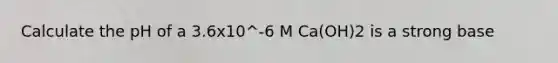 Calculate the pH of a 3.6x10^-6 M Ca(OH)2 is a strong base