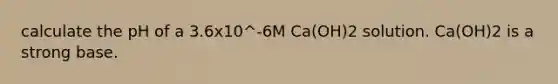 calculate the pH of a 3.6x10^-6M Ca(OH)2 solution. Ca(OH)2 is a strong base.