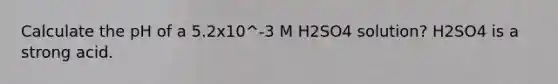 Calculate the pH of a 5.2x10^-3 M H2SO4 solution? H2SO4 is a strong acid.