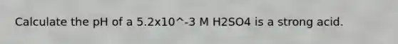 Calculate the pH of a 5.2x10^-3 M H2SO4 is a strong acid.