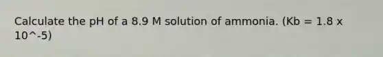 Calculate the pH of a 8.9 M solution of ammonia. (Kb = 1.8 x 10^-5)