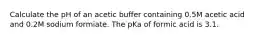 Calculate the pH of an acetic buffer containing 0.5M acetic acid and 0.2M sodium formiate. The pKa of formic acid is 3.1.