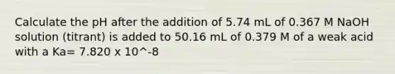 Calculate the pH after the addition of 5.74 mL of 0.367 M NaOH solution (titrant) is added to 50.16 mL of 0.379 M of a weak acid with a Ka= 7.820 x 10^-8