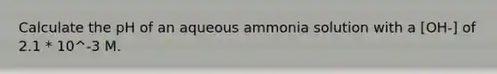 Calculate the pH of an aqueous ammonia solution with a [OH-] of 2.1 * 10^-3 M.