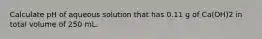 Calculate pH of aqueous solution that has 0.11 g of Ca(OH)2 in total volume of 250 mL.