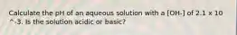 Calculate the pH of an aqueous solution with a [OH-] of 2.1 x 10 ^-3. Is the solution acidic or basic?