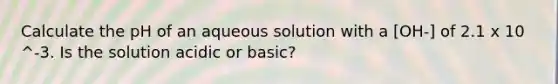 Calculate the pH of an aqueous solution with a [OH-] of 2.1 x 10 ^-3. Is the solution acidic or basic?