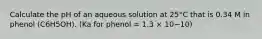 Calculate the pH of an aqueous solution at 25°C that is 0.34 M in phenol (C6H5OH). (Ka for phenol = 1.3 × 10−10)