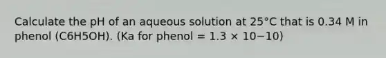 Calculate the pH of an aqueous solution at 25°C that is 0.34 M in phenol (C6H5OH). (Ka for phenol = 1.3 × 10−10)