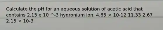 Calculate the pH for an aqueous solution of acetic acid that contains 2.15 e 10 ^-3 hydronium ion. 4.65 × 10-12 11.33 2.67 2.15 × 10-3