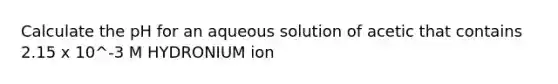 Calculate the pH for an aqueous solution of acetic that contains 2.15 x 10^-3 M HYDRONIUM ion