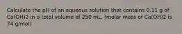 Calculate the pH of an aqueous solution that contains 0.11 g of Ca(OH)2 in a total volume of 250 mL. (molar mass of Ca(OH)2 is 74 g/mol)