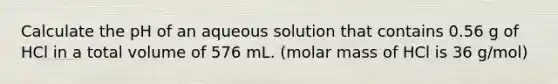 Calculate the pH of an aqueous solution that contains 0.56 g of HCl in a total volume of 576 mL. (molar mass of HCl is 36 g/mol)