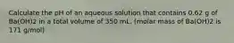 Calculate the pH of an aqueous solution that contains 0.62 g of Ba(OH)2 in a total volume of 350 mL. (molar mass of Ba(OH)2 is 171 g/mol)