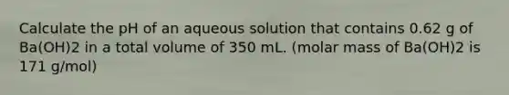 Calculate the pH of an aqueous solution that contains 0.62 g of Ba(OH)2 in a total volume of 350 mL. (molar mass of Ba(OH)2 is 171 g/mol)