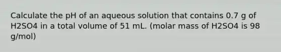 Calculate the pH of an aqueous solution that contains 0.7 g of H2SO4 in a total volume of 51 mL. (molar mass of H2SO4 is 98 g/mol)