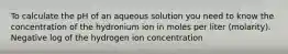 To calculate the pH of an aqueous solution you need to know the concentration of the hydronium ion in moles per liter (molarity). Negative log of the hydrogen ion concentration