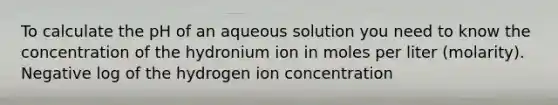 To calculate the pH of an aqueous solution you need to know the concentration of the hydronium ion in moles per liter (molarity). Negative log of the hydrogen ion concentration