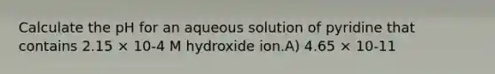 Calculate the pH for an aqueous solution of pyridine that contains 2.15 × 10-4 M hydroxide ion.A) 4.65 × 10-11