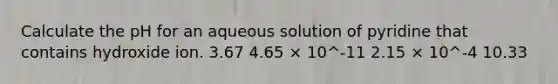 Calculate the pH for an aqueous solution of pyridine that contains hydroxide ion. 3.67 4.65 × 10^-11 2.15 × 10^-4 10.33