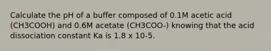 Calculate the pH of a buffer composed of 0.1M acetic acid (CH3COOH) and 0.6M acetate (CH3COO-) knowing that the acid dissociation constant Ka is 1.8 x 10-5.