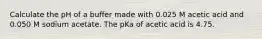 Calculate the pH of a buffer made with 0.025 M acetic acid and 0.050 M sodium acetate. The pKa of acetic acid is 4.75.