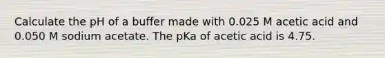 Calculate the pH of a buffer made with 0.025 M acetic acid and 0.050 M sodium acetate. The pKa of acetic acid is 4.75.