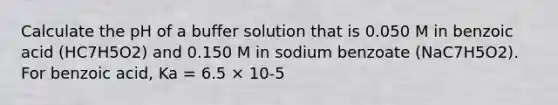 Calculate the pH of a buffer solution that is 0.050 M in benzoic acid (HC7H5O2) and 0.150 M in sodium benzoate (NaC7H5O2). For benzoic acid, Ka = 6.5 × 10-5