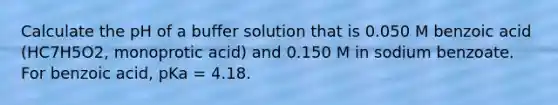 Calculate the pH of a buffer solution that is 0.050 M benzoic acid (HC7H5O2, monoprotic acid) and 0.150 M in sodium benzoate. For benzoic acid, pKa = 4.18.