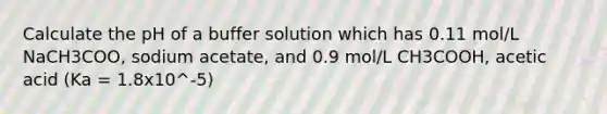 Calculate the pH of a buffer solution which has 0.11 mol/L NaCH3COO, sodium acetate, and 0.9 mol/L CH3COOH, acetic acid (Ka = 1.8x10^-5)