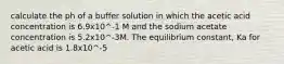 calculate the ph of a buffer solution in which the acetic acid concentration is 6.9x10^-1 M and the sodium acetate concentration is 5.2x10^-3M. The equilibrium constant, Ka for acetic acid is 1.8x10^-5